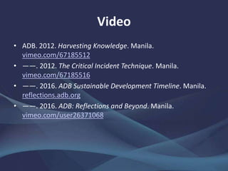 Video
• ADB. 2012. Harvesting Knowledge. Manila.
vimeo.com/67185512
• ——. 2012. The Critical Incident Technique. Manila.
vimeo.com/67185516
• ——. 2016. ADB Sustainable Development Timeline. Manila.
reflections.adb.org
• ——. 2016. ADB: Reflections and Beyond. Manila.
vimeo.com/user26371068
 