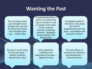 Wanting the Past
You are today where
your thoughts have
brought you; you will
be tomorrow where
your thoughts take
you.—James Allen
To look backward for a
while is to refresh the
eye, to restore it, and
to render it the more
fit for its prime
function of looking
forward.—Margaret
Fairless Barber, The
Roadmender
Everybody needs his
memories. They keep
the wolf of
insignificance from the
door.—Saul Bellow, Mr.
Sammler's Planet
The past is never dead.
It's not even past.—
William Faulkner,
Requiem for a Nun
Only a good-for-
nothing is not
interested in his past.—
Sigmund Freud
The two offices of
memory are collection
and distribution.—
Samuel Johnson
 