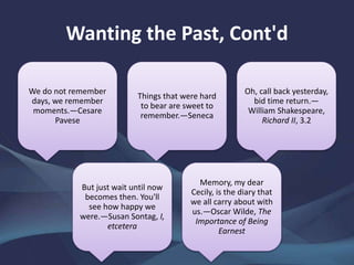 Wanting the Past, Cont'd
We do not remember
days, we remember
moments.—Cesare
Pavese
Things that were hard
to bear are sweet to
remember.—Seneca
Oh, call back yesterday,
bid time return.—
William Shakespeare,
Richard II, 3.2
But just wait until now
becomes then. You'll
see how happy we
were.—Susan Sontag, I,
etcetera
Memory, my dear
Cecily, is the diary that
we all carry about with
us.—Oscar Wilde, The
Importance of Being
Earnest
 