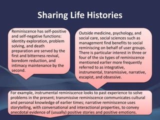 Sharing Life Histories
Reminiscence has self-positive
and self-negative functions:
identity exploration, problem
solving, and death
preparation are served by the
first and bitterness revival,
boredom reduction, and
intimacy maintenance by the
second.
Outside medicine, psychology, and
social care, social sciences such as
management find benefits to social
reminiscing on behalf of user groups.
There is particular interest in three or
four of the six types of reminiscence
mentioned earlier more frequently
referred to as integrative,
instrumental, transmissive, narrative,
escapist, and obsessive.
For example, instrumental reminiscence looks to past experience to solve
problems in the present; transmissive reminiscence communicates cultural
and personal knowledge of earlier times; narrative reminiscence uses
storytelling, with conversational and interactional properties, to convey
anecdotal evidence of (usually) positive stories and positive emotions.
 
