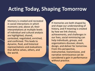 Acting Today, Shaping Tomorrow
Memory is created and recreated
in social interactions in which
moments and, above all, their
interpretations at multiple levels
of individual and cultural analysis
are highlighted, shared,
contested, negotiated, enriched,
and confirmed. This leads to
dynamic, fluid, and historical
representations and evaluations
that define selves, others, and
the world.
If memories are both shaped by
and shape our understanding of
history, and if meaning is created
by how we link choices,
achievements, and challenges in
our lives, social reminiscing can
help individuals, groups, and
organizations discover, dream,
design, and deliver for tomorrow.
From this perspective,
instrumental, transmissive, and
narrative reminiscence can be
considered a gain in performance
without practice.
 