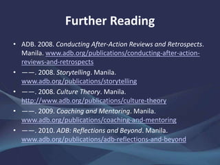 Further Reading
• ADB. 2008. Conducting After-Action Reviews and Retrospects.
Manila. www.adb.org/publications/conducting-after-action-
reviews-and-retrospects
• ――. 2008. Storytelling. Manila.
www.adb.org/publications/storytelling
• ――. 2008. Culture Theory. Manila.
http://www.adb.org/publications/culture-theory
• ――. 2009. Coaching and Mentoring. Manila.
www.adb.org/publications/coaching-and-mentoring
• ――. 2010. ADB: Reflections and Beyond. Manila.
www.adb.org/publications/adb-reflections-and-beyond
 