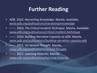 Further Reading
• ADB. 2010. Harvesting Knowledge. Manila. Available:
www.adb.org/publications/harvesting-knowledge
• ――. 2010. The Critical Incident Technique. Manila. Available:
www.adb.org/publications/critical-incident-technique
• ――. 2010. Building Narrative Capacity at ADB. Manila.
www.adb.org/publications/building-narrative-capacity-adb
• ――. 2011. On Second Thought. Manila.
www.adb.org/publications/second-thought
• ――. 2011. Learning Histories. Manila.
www.adb.org/publications/learning-histories
 