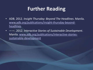 Further Reading
• ADB. 2012. Insight Thursday: Beyond The Headlines. Manila.
www.adb.org/publications/insight-thursday-beyond-
headlines
• ——. 2012. Interactive Stories of Sustainable Development.
Manila. www.adb.org/publications/interactive-stories-
sustainable-development
 