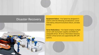 Disaster Recovery

Equipment Failure – Five Splash has designed it’s
systems with the following considerations: server
redundancy, telecommunications failure, and data
backup.
Server Redundancy – Five Splash employs multiple
servers with dual power supplies and RAID5 hot
swappable drives. All of our Information Solutions
mission-critical servers are supported by APC UPS
systems.

 