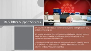 Back Office Support Services
We are present at the back of numerous retail giants, leading telecom cos.,
and other blue chip cos.
We provide remote services to the customers by logging into their systems
based out across the globe, providing services including Invoices, tax
calculations, customer enrollments etc

Our comprehensive email and chat management services are being devised
in an effective and useful manner, such that it becomes the win-win
situation for both, the customers and us.

 