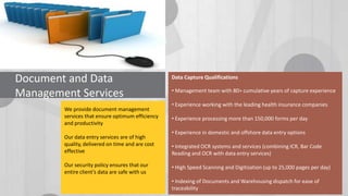 Document and Data
Management Services
We provide document management
services that ensure optimum efficiency
and productivity
Our data entry services are of high
quality, delivered on time and are cost
effective

Our security policy ensures that our
entire client’s data are safe with us

Data Capture Qualifications
• Management team with 80+ cumulative years of capture experience
• Experience working with the leading health insurance companies
• Experience processing more than 150,000 forms per day
• Experience in domestic and offshore data entry options
• Integrated OCR systems and services (combining ICR, Bar Code
Reading and OCR with data entry services)
• High Speed Scanning and Digitization (up to 25,000 pages per day)
• Indexing of Documents and Warehousing dispatch for ease of
traceability

 