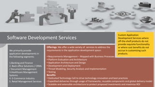 Software Development Services
We primarily provide
application developments in
the following segments:
1.Banking and Finance
2. Back office Solutions / CRMs
/ Document Management
3.Healthcare Management
Systems
4. E-Commerce Industry
5. Retail Management Services

Offerings: We offer a wide variety of services to address the
requirements in the application development space:

Custom Application
Development Services where
off-the-shelf products do not
provide requisite functionality
or where cost benefits do not
accrue in customizing such
products.

• Requirements Management – Mapped with Business Processes
• Platform Evaluation and Architecture
• Application Architecture and Design
• Development and Deployment
• Threat Modeling, Security Analysis and Implementation
• Testing
Benefits
• Dedicated Technology Cell to drive technology innovation and best practices
• Expedited deliveries through usage of frameworks, reusable components and global delivery model
• Scalable and extensible architecture to protect proposed investments and maximize ROI

 