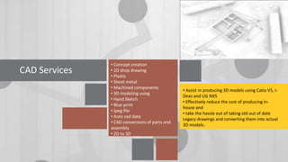 CAD Services

• Concept creation
• 2D shop drawing
• Plastic
• Sheet metal
• Machined components
• 3D modeling using
• Hand Sketch
• Blue print
• Jpeg file
• Auto cad data
• CAD conversions of parts and
assembly
• 2D to 3D

• Assist in producing 3D models using Catia V5, IDeas and UG NX5
• Effectively reduce the cost of producing inhouse and
• take the hassle out of taking old out of date
Legacy drawings and converting them into actual
3D models.

 