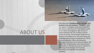 ABOUT US

We believe that “Anything which is not your core
business is our core business.” Founded in 2009,
Five Splash is a privately owned and funded firm
that aims to meet the service and delivery needs
of our clients by bringing the right amount of
balance between the cost of delivery and the
quality of services. Our employee model aims to
employ rural workers at our sub-urban areas and
providing opportunities of employment to 70% of
the area population. While eliminating the
challenges observed in Rural Business Models, Five
Splash finds that providing outsourcing solutions
and services in this way improves our customer’s
efficiency, better manages their business
information and improves the associated
processes.

 