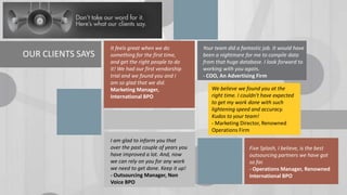 OUR CLIENTS SAYS

It feels great when we do
something for the first time,
and get the right people to do
it! We had our first vendorship
trial and we found you and I
am so glad that we did.
Marketing Manager,
International BPO

I am glad to inform you that
over the past couple of years you
have improved a lot. And, now
we can rely on you for any work
we need to get done. Keep it up!
- Outsourcing Manager, Non
Voice BPO

Your team did a fantastic job. It would have
been a nightmare for me to compile data
from that huge database. I look forward to
working with you again.
- COO, An Advertising Firm
We believe we found you at the
right time. I couldn't have expected
to get my work done with such
lightening speed and accuracy.
Kudos to your team!
- Marketing Director, Renowned
Operations Firm
Five Splash, I believe, is the best
outsourcing partners we have got
so far.
- Operations Manager, Renowned
International BPO

 