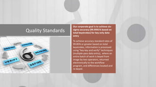 Quality Standards

Our corporate goal is to achieve sixsigma accuracy (99.9991% based on
total keystrokes) for key only data
entry
To achieve accuracy standard rates of
99.85% or greater based on total
keystrokes, information is processed
using “key-key and verify” techniques
(multiple-pass data entry), where an
entire batch of work is keyed from
image by two operators, returned
electronically to the workflow
program, and differences located and
re-keyed.

 
