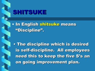SHITSUKE In English  shitsuke  means “Discipline”. •  The discipline which is desired is self-discipline.  All employees need this to keep the five S’s an on going improvement plan. 