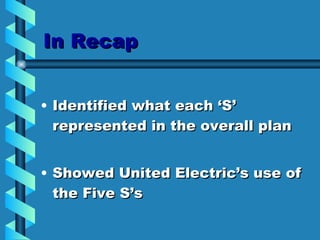 In Recap Identified what each ‘S’ represented in the overall plan Showed United Electric’s use of the Five S’s  