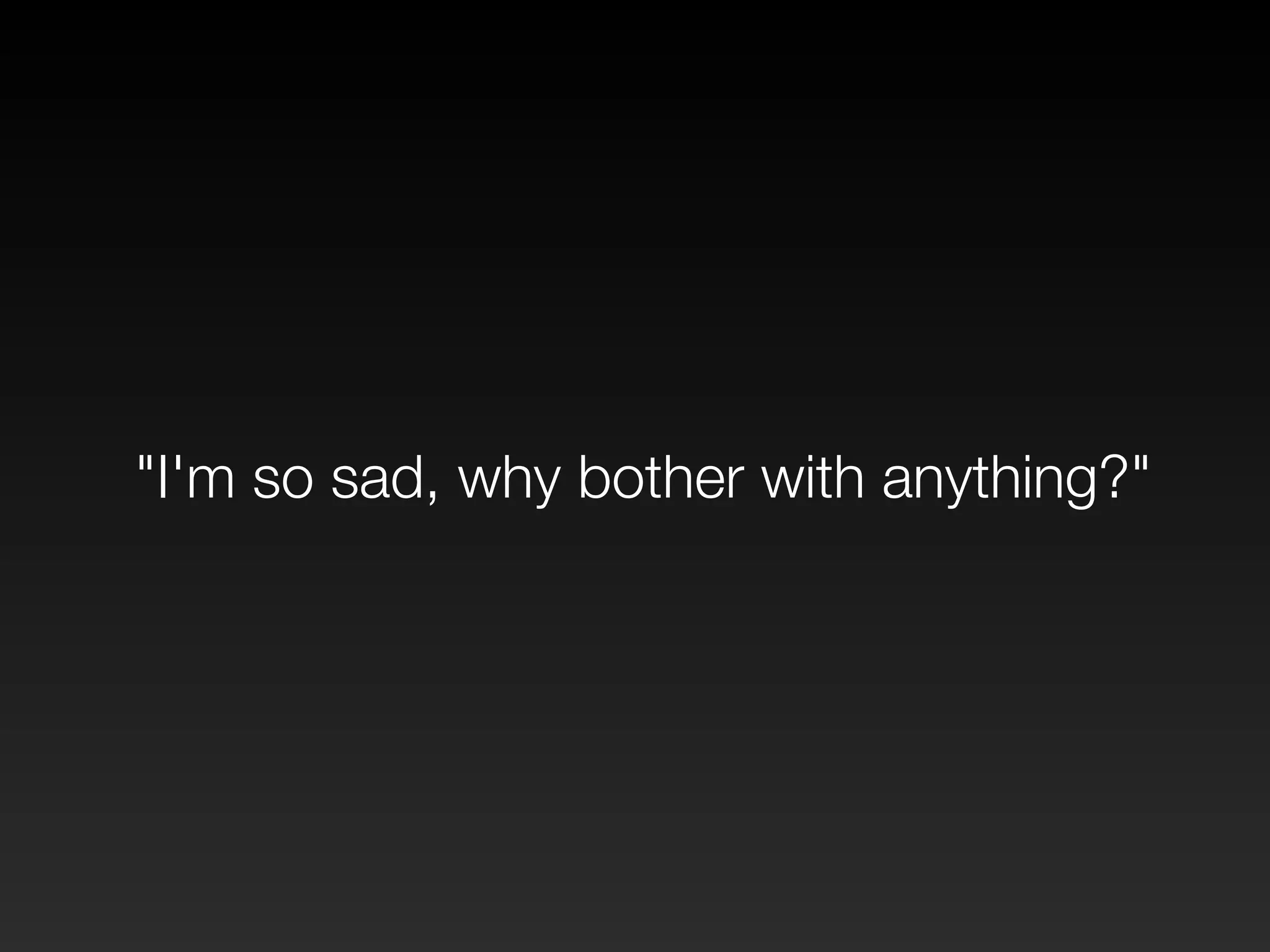 "I'm so sad, why bother with anything?" 
 