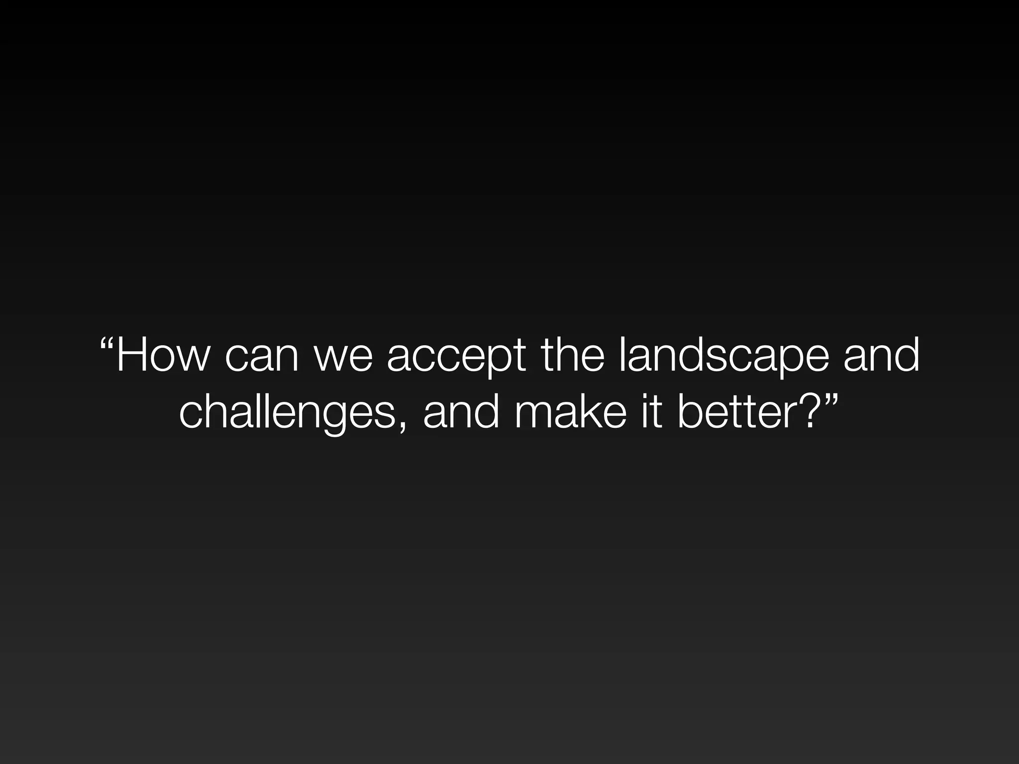 “How can we accept the landscape and 
challenges, and make it better?” 
 