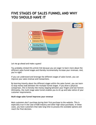 FIVE STAGES OF SALES FUNNEL AND WHY
YOU SHOULD HAVE IT
Let me go ahead and make a guess!
You probably clicked this article link because you are eager to learn more about the
different sales funnel stages and thereby incrementally increase your revenues. And,
you’re right!
If you can understand and leverage the different stages of sales funnel, you can
improve your sales revenue and transactions.
By learning intently about the different stages within the sales funnel, you can learn
to stop money leak between the multiple funnel stages. If you draw a physical
comparison, this is literally like money slipping between your fingers and lost forever.
Ultimately, the multi-stage sales funnel enables you to sit-up and take notice of your
customer requirements.
Multi-stage sales funnel improves your revenue
Most customers don’t purchase during their first purchase to the website. This is
especially true in the case of B2B industry and other high value purchases. In these
cases, you have customers that take long time to process the available options and
reach the final decision.
 