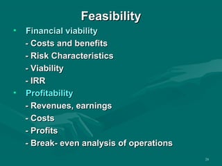 FFeeaassiibbiilliittyy 
• FFiinnaanncciiaall vviiaabbiilliittyy 
-- CCoossttss aanndd bbeenneeffiittss 
-- RRiisskk CChhaarraacctteerriissttiiccss 
-- VViiaabbiilliittyy 
-- IIRRRR 
• PPrrooffiittaabbiilliittyy 
-- RReevveennuueess,, eeaarrnniinnggss 
-- CCoossttss 
-- PPrrooffiittss 
-- BBrreeaakk-- eevveenn aannaallyyssiiss ooff ooppeerraattiioonnss 
24 
 