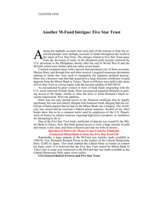 CHAPTER I E




       Another M-Fund Intrigue: Five Star Trust




A
          mong the multiple accounts that were part of the scheme to hide the re-
          trieved plunder were multiple accounts in banks throughout the world in
          the name of Five Star Trust. The intrigue related to Five Star Trust arose
          from the diversion of some of the plundered gold secretly retrieved by
U.S. personnel in the Philippines shortly after the end of World War II and the
M-fund, which were further split into other covert funds.
     I started communication with a person that purchased one of these accounts,
Marion Horn, and through him and other sources I acquired numerous documents
relating to funds that were used to manipulate the Japanese political process.
Horn was a business man that had acquired at a large discount certificates of gold
deposits from the Mitsui Bank in Tokyo. These certificates were held in the name
of Five Star Trust at various banks with the account number of 405100-92.
     As encountered by prior owners or heirs of bank funds originating with the
U.S. secret retrieval of bank funds, Horn encountered repeated obstacles to gain-
ing access to the funds, similar to what the heirs to Santa Romana’s black ac-
counts experienced. With one addition.
     Horn was not only denied access to the financial certificate that he legally
purchased, but was also falsely charged with financial fraud, alleging that the cer-
tificate of bank deposit that he had on the Mitsui Bank was a forgery. The certifi-
cate was seized and he received a federal prison sentence. Several of my other
books show this to be a common tactic used by employees of the U.S. Depart-
ment of Justice to silence someone exposing high-level corruption, or retaliation
for attempting to do so.
     One of the Five Star Trust bank certificates of deposit was issued by the Mit-
sui Bank in Tokyo. How that bank gained access to such a huge amount of gold
and money is not clear, and Horn refused to provide me with an answer.
               Question of Where the Money Came From for Politically
                Connected Mitsui Bank to Issue the Five Star Trust CD
     Reportedly, a large amount of the M-Fund was secretly made available in
1960 by Vice President Richard Nixon to the leaders of the Liberal Democratic
Party (LDP) in Japan. That fund enabled the Liberal Party to remain in control
for many years. It is believed that the Five Star Trust issued by Mitsui Bank in
Tokyo was in some way connected to the M-Fund that was made available to the
Liberal Democratic Party many years earlier.
     CIA General Robert Ferrera and Five Star Trust
 