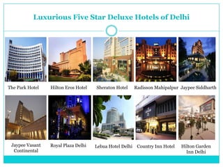 Luxurious Five Star Deluxe Hotels of Delhi




The Park Hotel   Hilton Eros Hotel   Sheraton Hotel      Radisson Mahipalpur Jaypee Siddharth




 Jaypee Vasant   Royal Plaza Delhi   Lebua Hotel Delhi    Country Inn Hotel   Hilton Garden
  Continental                                                                   Inn Delhi
 