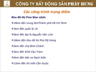 Các công trình trọng điểm Khu đô thị Five Star cách: 18km đến trung tâmThành phố Hồ Chí Minh 3km đến quốc lộ 1A 6km đến đại lộ Nguyễn Văn Linh 18km đến Khu đô thị Phú Mỹ Hưng 2km đến chợ Bình Chánh 2km đến KCN Cầu Tràm 6km đến bến xe Rạch Kiến 12km đến thị trấn Cần Giuộc  