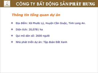 Thông tin tổng quan dự án Địa điểm: Xã Phước Lý, Huyện Cần Giuộc, Tỉnh Long An. Diện tích: 20,0781 ha  Qui mô dân số: 2600 người Nhà phát triển dự án: Tập đoàn Đất Xanh 