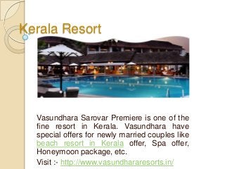 Kerala Resort
Vasundhara Sarovar Premiere is one of the
fine resort in Kerala. Vasundhara have
special offers for newly married couples like
beach resort in Kerala offer, Spa offer,
Honeymoon package, etc.
Visit :- http://www.vasundhararesorts.in/
 