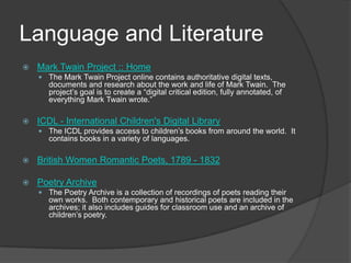 Language and LiteratureMark Twain Project :: HomeThe Mark Twain Project online contains authoritative digital texts, documents and research about the work and life of Mark Twain.  The project’s goal is to create a “digital critical edition, fully annotated, of everything Mark Twain wrote.” ICDL - International Children's Digital LibraryThe ICDL provides access to children’s books from around the world.  It contains books in a variety of languages.   British Women Romantic Poets, 1789 - 1832 Poetry ArchiveThe Poetry Archive is a collection of recordings of poets reading their own works.  Both contemporary and historical poets are included in the archives; it also includes guides for classroom use and an archive of children’s poetry.