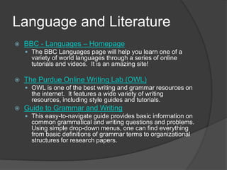 Language and LiteratureBBC - Languages – HomepageThe BBC Languages page will help you learn one of a variety of world languages through a series of online tutorials and videos.  It is an amazing site!The Purdue Online Writing Lab (OWL)OWL is one of the best writing and grammar resources on the internet.  It features a wide variety of writing resources, including style guides and tutorials.  Guide to Grammar and Writing This easy-to-navigate guide provides basic information on common grammatical and writing questions and problems.  Using simple drop-down menus, one can find everything from basic definitions of grammar terms to organizational structures for research papers.