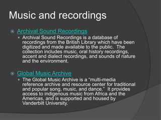 Music and recordingsArchival Sound RecordingsArchival Sound Recordings is a database of recordings from the British Library which have been digitized and made available to the public.  The collection includes music, oral history recordings, accent and dialect recordings, and sounds of nature and the environment.  Global Music ArchiveThe Global Music Archive is a “multi-media reference archive and resource center for traditional and popular song, music, and dance.”  It provides access to indigenous music from Africa and the Americas, and is supported and housed by Vanderbilt University.