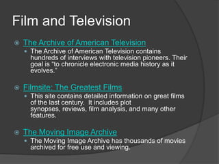 Film and TelevisionThe Archive of American TelevisionThe Archive of American Television contains hundreds of interviews with television pioneers. Their goal is “to chronicle electronic media history as it evolves.”Filmsite: The Greatest FilmsThis site contains detailed information on great films of the last century.  It includes plot synopses, reviews, film analysis, and many other features.  The Moving Image ArchiveThe Moving Image Archive has thousands of movies archived for free use and viewing.  