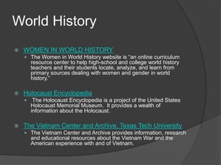 World HistoryWOMEN IN WORLD HISTORYThe Women in World History website is “an online curriculum resource center to help high-school and college world history teachers and their students locate, analyze, and learn from primary sources dealing with women and gender in world history.”   Holocaust Encyclopedia The Holocaust Encyclopedia is a project of the United States Holocaust Memorial Museum.  It provides a wealth of information about the Holocaust.  The Vietnam Center and Archive, Texas Tech UniversityThe Vietnam Center and Archive provides information, research and educational resources about the Vietnam War and the American experience with and of Vietnam.