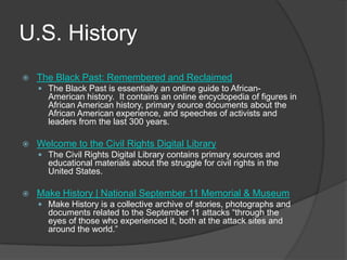 U.S. HistoryThe Black Past: Remembered and ReclaimedThe Black Past is essentially an online guide to African-American history.  It contains an online encyclopedia of figures in African American history, primary source documents about the African American experience, and speeches of activists and leaders from the last 300 years.   Welcome to the Civil Rights Digital LibraryThe Civil Rights Digital Library contains primary sources and educational materials about the struggle for civil rights in the United States.   Make History | National September 11 Memorial & MuseumMake History is a collective archive of stories, photographs and documents related to the September 11 attacks “through the eyes of those who experienced it, both at the attack sites and around the world.”
