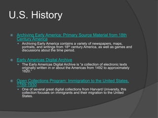 U.S. HistoryArchiving Early America: Primary Source Material from 18th Century AmericaArchiving Early America contains a variety of newspapers, maps, portraits, and writings from 18th century America, as well as games and discussions about the time period.   Early Americas Digital ArchiveThe Early Americas Digital Archive is “a collection of electronic texts originally written in or about the Americas from 1492 to approximately 1820.”   Open Collections Program: Immigration to the United States, 1789-1930One of several great digital collections from Harvard University, this collection focuses on immigrants and their migration to the United States.  