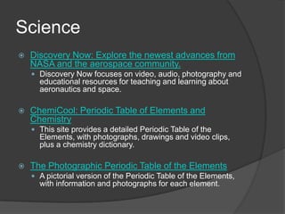 Science Discovery Now: Explore the newest advances from NASA and the aerospace community.Discovery Now focuses on video, audio, photography and educational resources for teaching and learning about aeronautics and space.  ChemiCool: Periodic Table of Elements and ChemistryThis site provides a detailed Periodic Table of the Elements, with photographs, drawings and video clips, plus a chemistry dictionary.The Photographic Periodic Table of the ElementsA pictorial version of the Periodic Table of the Elements, with information and photographs for each element. 