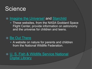 ScienceImagine the Universe! and StarchildThese websites, from the NASA Goddard Space Flight Center, provide information on astronomy and the universe for children and teens.Be Out ThereA website on nature for parents and children from the National Wildlife Federation.  U. S. Fish & Wildlife Service National Digital Library