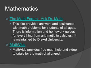MathematicsThe Math Forum - Ask Dr. MathThis site provides answers and assistance with math problems for students of all ages.  There is information and homework guides for everything from arithmetic to calculus.  It is maintained by Drexel University.  MathVidsMathVids provides free math help and video tutorials for the math-challenged.