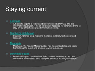 Staying currentiLibrarianiLibrarian’s tagline is “News and resources on Library 2.0 and the information revolution.”  It’s an invaluable resource for librarians trying to stay on top of technology and information online.  Stephen’s LighthouseStephen Abram’s blog, featuring the latest in library technology and research.MashableMashable, the “Social Media Guide,” has frequent articles and posts highlighting the latest and greatest in web technology.   Download SquadDownload Squad provides lists, links, stories, information, and the occasional time-waster, all to help you “enhance your digital lifestyle.”