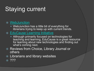 Staying currentWebJunctionWebJunction has a little bit of everything for librarians trying to keep up with current trends.  EduCause Learning InitiativeAlthough primarily focused on technologies for teaching and learning, EduCause is a great resource for learning about new technologies and finding out what’s coming next.  Reviews from Choice, Library Journal or othersLibrarians and library websites???