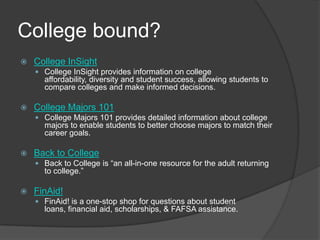 College bound?College InSightCollege InSight provides information on college affordability, diversity and student success, allowing students to compare colleges and make informed decisions.College Majors 101College Majors 101 provides detailed information about college majors to enable students to better choose majors to match their career goals.  Back to CollegeBack to College is “an all-in-one resource for the adult returning to college.”FinAid!FinAid! is a one-stop shop for questions about student loans, financial aid, scholarships, & FAFSA assistance. 