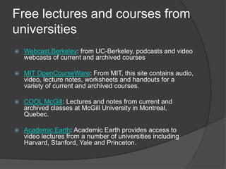 Free lectures and courses from universitiesWebcast.Berkeley: from UC-Berkeley, podcasts and video webcasts of current and archived coursesMIT OpenCourseWare: From MIT, this site contains audio, video, lecture notes, worksheets and handouts for a variety of current and archived courses.  COOL McGill: Lectures and notes from current and archived classes at McGill University in Montreal, Quebec. Academic Earth: Academic Earth provides access to video lectures from a number of universities including Harvard, Stanford, Yale and Princeton.   