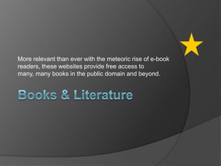 Books & LiteratureMore relevant than ever with the meteoric rise of e-book readers, these websites provide free access to many, many books in the public domain and beyond.
