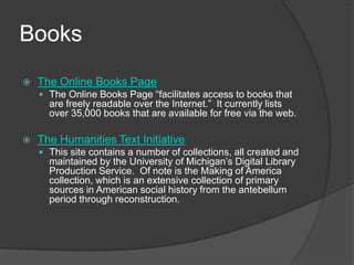 BooksThe Online Books PageThe Online Books Page “facilitates access to books that are freely readable over the Internet.”  It currently lists over 35,000 books that are available for free via the web.  The Humanities Text InitiativeThis site contains a number of collections, all created and maintained by the University of Michigan’s Digital Library Production Service.  Of note is the Making of America collection, which is an extensive collection of primary sources in American social history from the antebellum period through reconstruction.   