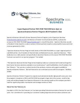 Super-Regional Partner FIVE STAR TELECOM Earns Spot on
Spectrum Business Partner Program 2014 President’s Club
Spectrum Business (formerly Charter Business) Partner Program, part of Spectrum Business
(www.business.spectrum.com) and division of Charter Communications (CHTR), is pleased to
announce FIVE STAR TELECOM (www.5startel.com) is a top 2014 partner. Spectrum Business awards
a President’s Club Award to a select number of direct partners based on annual performance and total
revenue generated in 2014.
“Spectrum Business Partner Program really looks at FIVE STAR TELECOM as a super-regional partner.”
said Michael Fair, Vice President of Channel Sales and National Accounts, Spectrum Business. “Their
dedication to a cable practice and specifically to Spectrum Business is the reason FIVE STAR TELECOM
has been successful in our partner program.” Fair added.
“The Spectrum Business Partner Program has helped provide our customers both small and large the
best Carrier Services solutions available in our market place.” said Chad Midtlien, Vice President, Five
Star Telecom. “Our success is a direct result of the products, services and support available to
Spectrum Business Partners. We look forward to our continued success with the program.” Midtlien
added.
Spectrum Business Partner Program has experienced substantial double-digit growth every year since
the program’s inception in 2010, and FIVE STAR has played a huge role in the success. Look for big
news and exciting changes from Spectrum Business in the coming months as the company positions
itself for significant growth in enterprise and strategic markets in 2015.
About Five Star Telecom, Inc.
Founded in 1973, Five Star Telecom, Inc. has been providing Telecommunications Services for over 40
years. Our commitment in providing our customers leading edge telecommunications solutions and
 
