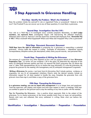5 Step Approach to Grievance Handling 
First Step: Identify the Problem: What’s the Violation? 
Does the problem violate the contract? A rule or regulation? Policy or procedure? Federal or State 
Law? Past Practice? If you can answer yes to any of these questions, it is most likely a grievance. 
Second Step: Investigation: Use the 5 W’s 
Your role as a TALB Rep is to investigate every worksite complaint. Remember, we don’t judge 
members, we represent them. Investigation begins with interviewing the affected employee; 
Witnesses (don’t count on “hearsay”) and the Supervisor involved (tell employee first). Remember the 
5 “W’s”: Who’s involved? What happened? Where and When did it happen? Why is this a grievance? 
Third Step: Document, Document, Document 
TALB Reps have the right to information in preparing for a grievance or researching a potential 
grievance. Always make the request in writing. Examples of information -- attendance records; 
correspondence; discipline actions; job descriptions; safety data; payroll records; and personnel files. 
Fourth Step: Preparation & Writing the Grievance 
The outcome of a grievance very often depends on how well you prepare ahead of time. Grievance 
Preparation Tips: (1) review all your evidence – fill in the gaps; (2) determine the relevance of the 
data; (3) distinguish between opinion and fact; (4) research the local’s grievance file; (5) discuss the 
case w/ other TALB representatives; (6) try to resolve the issue informally; (7) write the grievance; (8) 
prepare the grievant for the meeting with management; and (9) anticipate management’s arguments. 
Writing a Grievance: Be concise – just basic facts & information; Don’t include opinions, evidence, or 
arguments; List any & all management violations; Clearly state the desired remedy; Include an 
information request for all data needed to handle the case; Complete the grievance form with 
grievant--have them sign it; and Make a copy of the grievance form. 
Fifth Step: Presenting the Grievance 
In a grievance meeting, you are an equal with management. It is no longer boss and employee. 
Treat the supervisor with respect, and expect and insist upon respect in return. In meetings, TALB reps 
are entitled to speak for the grievant and to stop the meeting at any time to confer with the member. 
Tips for Presenting the Grievance: Use a positive direct approach; Stick to the subject of the 
grievance; Try to resolve grievances at the lowest possible level; Focus on issues not personalities; 
Remain calm cool, and collected; Get every settlement in writing; State what you believe the 
resolution is. 
Identification x Investigation x Documentation x Preparation x Presentation 
 