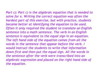 Part c): Part c) is the algebraic equation that is needed to
solve for x. Writing the correct equation was often the
hardest part of this exercise, but with practice, students
became better at identifying the equation to be used.
Often it only required the student to translate an English
sentence into a math sentence. The verb in an English
sentence is equivalent to the equal sign in an equation.
The left hand side of the equation comes from all the
words in the sentence that appear before the verb. I
would instruct the students to write that information
down first and then put the equal sign. All the words in
the sentence after the verb were transcribed into an
algebraic expression and placed on the right hand side of
the equation.
 