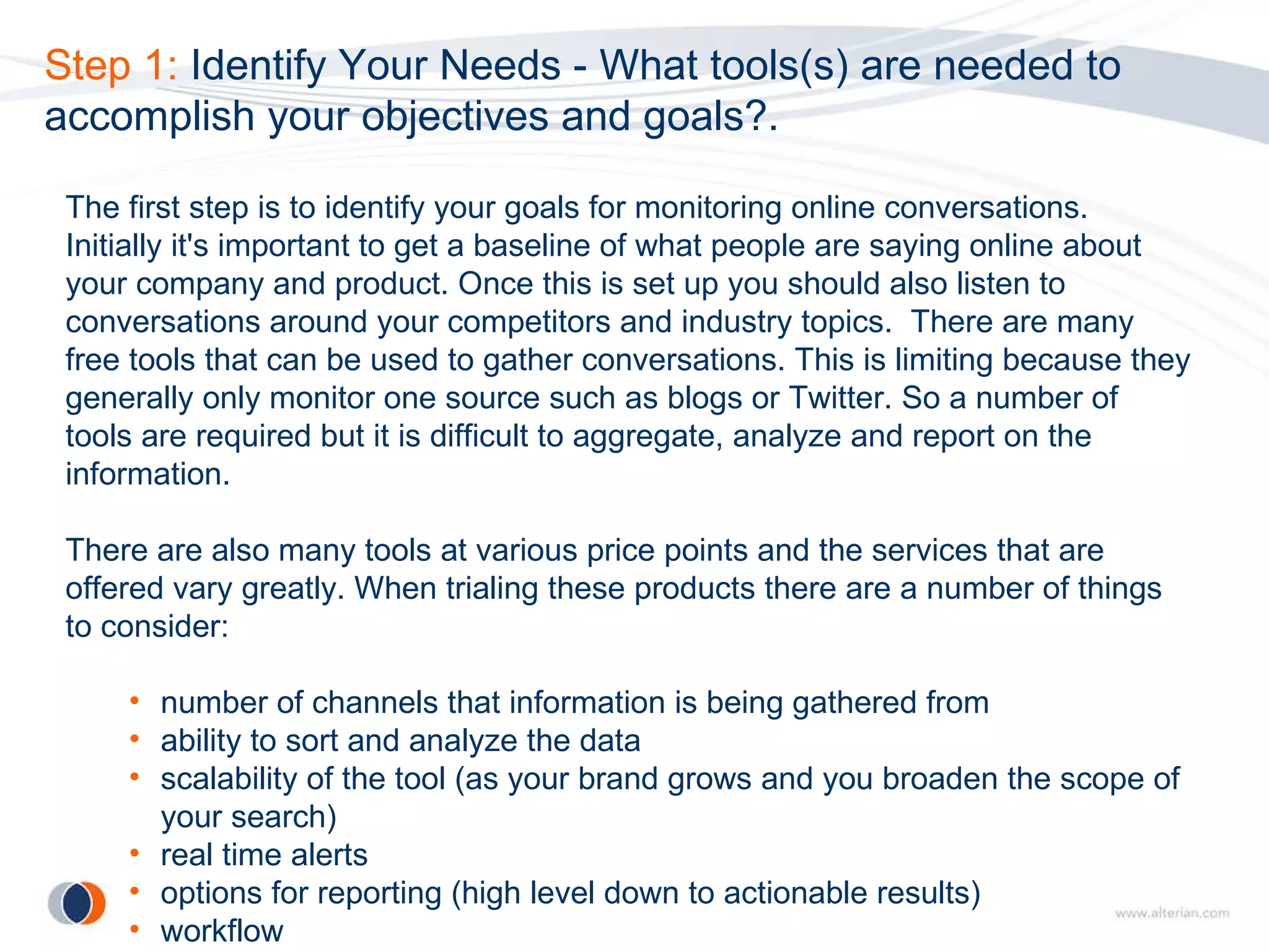 Step 1:  Identify Your Needs - What tools(s) are needed to accomplish your objectives and goals?. The first step is to identify your goals for monitoring online conversations.  Initially it's important to get a baseline of what people are saying online about your company and product. Once this is set up you should also listen to conversations around your competitors and industry topics.  There are many free tools that can be used to gather conversations. This is limiting because they generally only monitor one source such as blogs or Twitter. So a number of tools are required but it is difficult to aggregate, analyze and report on the information. There are also many tools at various price points and the services that are offered vary greatly. When trialing these products there are a number of things to consider: number of channels that information is being gathered from ability to sort and analyze the data scalability of the tool (as your brand grows and you broaden the scope of your search) real time alerts options for reporting (high level down to actionable results) workflow 