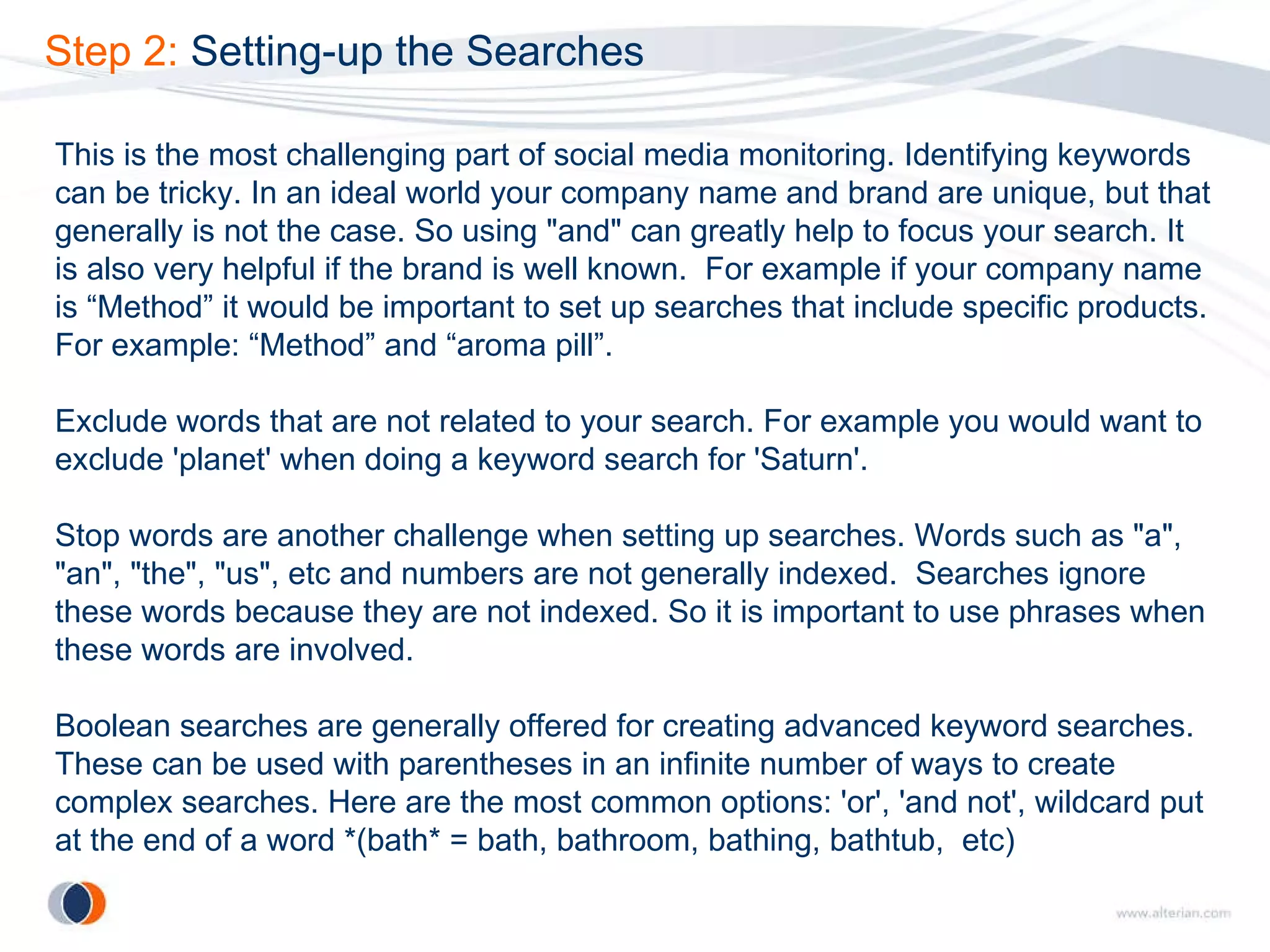 Step 2:  Setting-up the Searches This is the most challenging part of social media monitoring. Identifying keywords can be tricky. In an ideal world your company name and brand are unique, but that generally is not the case. So using "and" can greatly help to focus your search. It is also very helpful if the brand is well known.  For example if your company name is “Method” it would be important to set up searches that include specific products. For example: “Method” and “aroma pill”.  Exclude words that are not related to your search. For example you would want to exclude 'planet' when doing a keyword search for 'Saturn'.  Stop words are another challenge when setting up searches. Words such as "a", "an", "the", "us", etc and numbers are not generally indexed.  Searches ignore these words because they are not indexed. So it is important to use phrases when these words are involved. Boolean searches are generally offered for creating advanced keyword searches. These can be used with parentheses in an infinite number of ways to create complex searches. Here are the most common options: 'or', 'and not', wildcard put at the end of a word *(bath* = bath, bathroom, bathing, bathtub,  etc) 