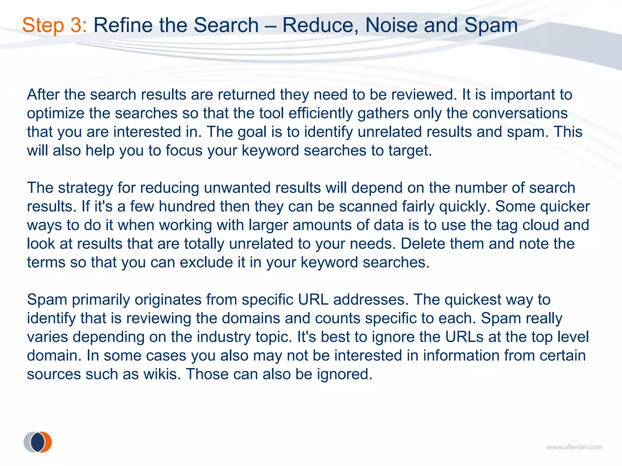 Step 3:  Refine the Search – Reduce, Noise and Spam After the search results are returned they need to be reviewed. It is important to optimize the searches so that the tool efficiently gathers only the conversations that you are interested in. The goal is to identify unrelated results and spam. This will also help you to focus your keyword searches to target. The strategy for reducing unwanted results will depend on the number of search results. If it's a few hundred then they can be scanned fairly quickly. Some quicker ways to do it when working with larger amounts of data is to use the tag cloud and look at results that are totally unrelated to your needs. Delete them and note the terms so that you can exclude it in your keyword searches. Spam primarily originates from specific URL addresses. The quickest way to identify that is reviewing the domains and counts specific to each. Spam really varies depending on the industry topic. It's best to ignore the URLs at the top level domain. In some cases you also may not be interested in information from certain sources such as wikis. Those can also be ignored. 