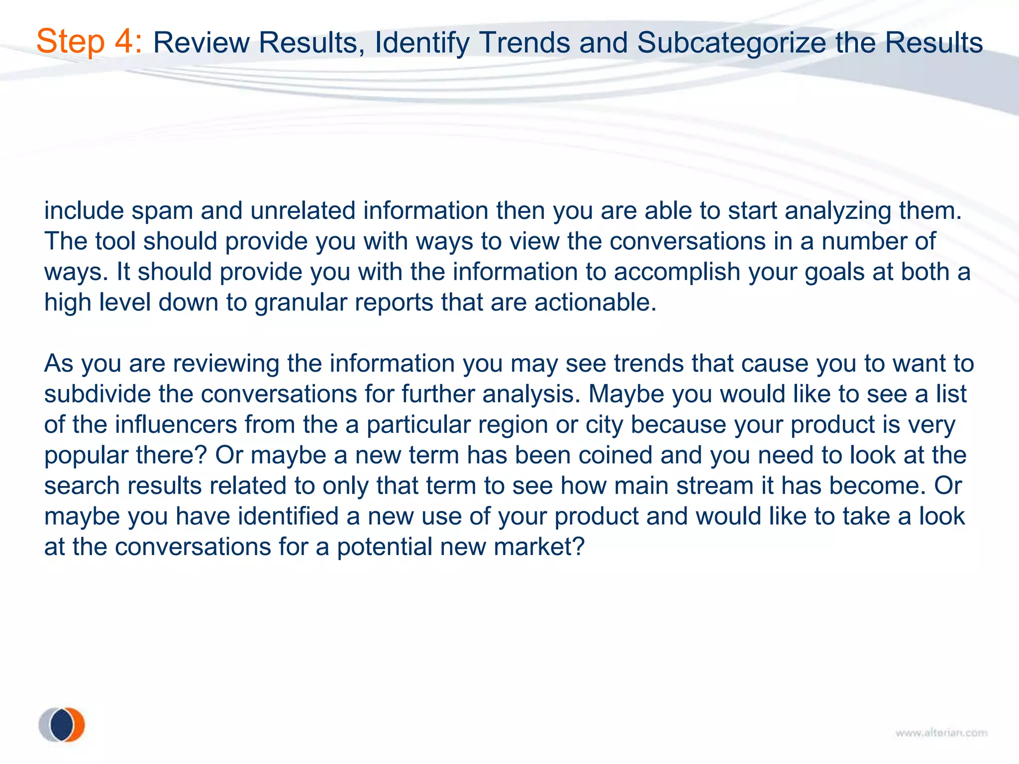 Step 4:  Review Results, Identify Trends and Subcategorize the Results include spam and unrelated information then you are able to start analyzing them. The tool should provide you with ways to view the conversations in a number of ways. It should provide you with the information to accomplish your goals at both a high level down to granular reports that are actionable. As you are reviewing the information you may see trends that cause you to want to subdivide the conversations for further analysis. Maybe you would like to see a list of the influencers from the a particular region or city because your product is very popular there? Or maybe a new term has been coined and you need to look at the search results related to only that term to see how main stream it has become. Or maybe you have identified a new use of your product and would like to take a look at the conversations for a potential new market? 